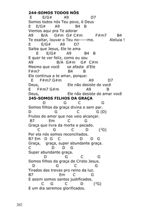 202
244-SOMOS TODOS NÓS
E E/G# A9 D7
Somos todos nós Teu povo, ó Deus
E E/G# A9 B4 B
Viemos aqui pra Te adorar
A9 B/A G#m G# C#m F#m7 B4
Te exaltar, louvar o Teu no-----me. Aleluia !
E E/G# A9 D7
Saiba que Jesus, Ele te ama
E E/G# A9 B4 B
E quer te ver feliz, como eu sou
A9 B/A G#m G# C#m
Mesmo que você se afaste d’Ele
F#m7 B4 B
Ele continua a te amar, porque:
E F#m7 G#m A9 D7
Deus, Ele não desiste de você
E F#m7 G#m A9 B
Deus, Ele não desiste de amar você
245-SOMOS FILHOS DA GRAÇA
D G C G
Somos filhos da graça divina e sem par.
D G C G (D)
Frutos do amor que nos veio alcançar.
B7 Em C G
Graça que livra da morte e pecado.
C G C D (2
G)
Por ela nós somos reconciliados.
B7 Em D G C D D G
Graça, graça, super abundante graça.
C D D G
Super abundante graça.
D G C G
Somos filhos da graça de Cristo Jesus.
D G C G
Tirados das trevas pro reino da luz.
B7 Em C G
E assim somos santos justificados.
C G C D (2
G)
E um dia seremos glorificados.
 