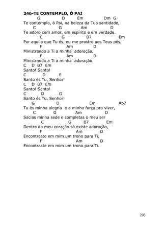 203
246-TE CONTEMPLO, Ó PAI
G D Em Dm G
Te contemplo, ó Pai, na beleza da Tua santidade,
C G Am D
Te adoro com amor, em espírito e em verdade.
C G B7 Em
Por aquilo que Tu és, eu me prostro aos Teus pés,
F Am D
Ministrando a Ti a minha adoração,
F Am D
Ministrando a Ti a minha adoração.
C D B7 Em
Santo! Santo!
C D E
Santo és Tu, Senhor!
C D B7 Em
Santo! Santo!
C D G
Santo és Tu, Senhor!
G D Em Ab7
Tu és minha alegria e a minha força pra viver,
C G Am D
Sacias minha sede e completas o meu ser
C G B7 Em
Dentro do meu coração só existe adoração,
F Am D
Encontraste em mim um trono para Ti,
F Am D
Encontraste em mim um trono para Ti.
 