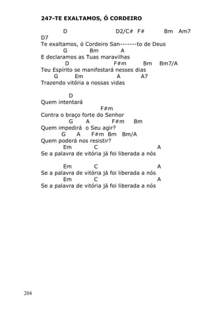 204
247-TE EXALTAMOS, Ó CORDEIRO
D D2/C# F# Bm Am7
D7
Te exaltamos, ó Cordeiro San-------to de Deus
G Bm A
E declaramos as Tuas maravilhas
D F#m Bm Bm7/A
Teu Espírito se manifestará nesses dias
G Em A A7
Trazendo vitória a nossas vidas
D
Quem intentará
F#m
Contra o braço forte do Senhor
G A F#m Bm
Quem impedirá o Seu agir?
G A F#m Bm Bm/A
Quem poderá nos resistir?
Em C A
Se a palavra de vitória já foi liberada a nós
Em C A
Se a palavra de vitória já foi liberada a nós
Em C A
Se a palavra de vitória já foi liberada a nós
 