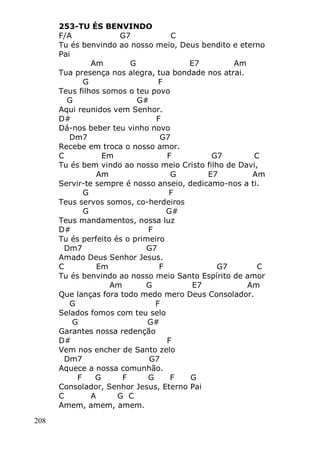 208
253-TU ÉS BENVINDO
F/A G7 C
Tu és benvindo ao nosso meio, Deus bendito e eterno
Pai
Am G E7 Am
Tua presença nos alegra, tua bondade nos atrai.
G F
Teus filhos somos o teu povo
G G#
Aqui reunidos vem Senhor.
D# F
Dá-nos beber teu vinho novo
Dm7 G7
Recebe em troca o nosso amor.
C Em F G7 C
Tu és bem vindo ao nosso meio Cristo filho de Davi,
Am G E7 Am
Servir-te sempre é nosso anseio, dedicamo-nos a ti.
G F
Teus servos somos, co-herdeiros
G G#
Teus mandamentos, nossa luz
D# F
Tu és perfeito és o primeiro
Dm7 G7
Amado Deus Senhor Jesus.
C Em F G7 C
Tu és benvindo ao nosso meio Santo Espírito de amor
Am G E7 Am
Que lanças fora todo medo mero Deus Consolador.
G F
Selados fomos com teu selo
G G#
Garantes nossa redenção
D# F
Vem nos encher de Santo zelo
Dm7 G7
Aquece a nossa comunhão.
F G F G F G
Consolador, Senhor Jesus, Eterno Pai
C A G C
Amem, amem, amem.
 