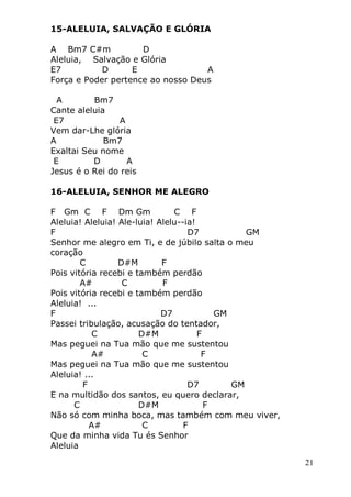 21
15-ALELUIA, SALVAÇÃO E GLÓRIA
A Bm7 C#m D
Aleluia, Salvação e Glória
E7 D E A
Força e Poder pertence ao nosso Deus
A Bm7
Cante aleluia
E7 A
Vem dar-Lhe glória
A Bm7
Exaltai Seu nome
E D A
Jesus é o Rei do reis
16-ALELUIA, SENHOR ME ALEGRO
F Gm C F Dm Gm C F
Aleluia! Aleluia! Ale-luia! Alelu--ia!
F D7 GM
Senhor me alegro em Ti, e de júbilo salta o meu
coração
C D#M F
Pois vitória recebi e também perdão
A# C F
Pois vitória recebi e também perdão
Aleluia! ...
F D7 GM
Passei tribulação, acusação do tentador,
C D#M F
Mas peguei na Tua mão que me sustentou
A# C F
Mas peguei na Tua mão que me sustentou
Aleluia! ...
F D7 GM
E na multidão dos santos, eu quero declarar,
C D#M F
Não só com minha boca, mas também com meu viver,
A# C F
Que da minha vida Tu és Senhor
Aleluia
 