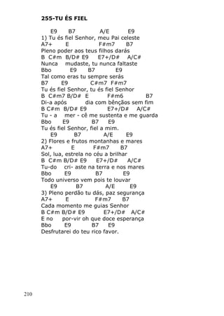 210
255-TU ÉS FIEL
E9 B7 A/E E9
1) Tu és fiel Senhor, meu Pai celeste
A7+ E F#m7 B7
Pleno poder aos teus filhos darás
B C#m B/D# E9 E7+/D# A/C#
Nunca mudaste, tu nunca faltaste
Bbo E9 B7 E9
Tal como eras tu sempre serás
B7 E9 C#m7 F#m7
Tu és fiel Senhor, tu és fiel Senhor
B C#m7 B/D# E F#m6 B7
Di-a após dia com bênçãos sem fim
B C#m B/D# E9 E7+/D# A/C#
Tu - a mer - cê me sustenta e me guarda
Bbo E9 B7 E9
Tu és fiel Senhor, fiel a mim.
E9 B7 A/E E9
2) Flores e frutos montanhas e mares
A7+ E F#m7 B7
Sol, lua, estrela no céu a brilhar
B C#m B/D# E9 E7+/D# A/C#
Tu-do cri- aste na terra e nos mares
Bbo E9 B7 E9
Todo universo vem pois te louvar
E9 B7 A/E E9
3) Pleno perdão tu dás, paz segurança
A7+ E F#m7 B7
Cada momento me guias Senhor
B C#m B/D# E9 E7+/D# A/C#
E no por-vir oh que doce esperança
Bbo E9 B7 E9
Desfrutarei do teu rico favor.
 