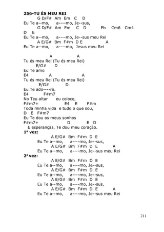 211
256-TU ÉS MEU REI
G D/F# Am Em C D
Eu Te a--mo, a----mo, Je--sus,
G D/F# Am Em C D Eb Cm6 Cm4
D E
Eu Te a--mo, a----mo, Je--sus meu Rei
A E/G# Bm F#m D E A
Eu Te a--mo, a----mo, Jesus meu Rei
A A
Tu és meu Rei (Tu és meu Rei)
E/G# D
Eu Te amo
E4 A A
Tu és meu Rei (Tu és meu Rei)
E/G# D
Eu Te ado----ro.
E4 F#m7
No Teu altar eu coloco,
F#m7+ E4 E F#m
Toda minha vida e tudo o que sou,
D E F#m7
Eu Te dou os meus sonhos
F#m7+ D E D
E esperanças, Te dou meu coração.
1a
vez:
A E/G# Bm F#m D E
Eu Te a--mo, a----mo, Je--sus,
A E/G# Bm F#m D E A
Eu Te a--mo, a----mo, Je--sus meu Rei
2a
vez:
A E/G# Bm F#m D E
Eu Te a--mo, a----mo, Je--sus,
A E/G# Bm F#m D E
Eu Te a--mo, a----mo, Je--sus,
A E/G# Bm F#m D E
Eu Te a--mo, a----mo, Je--sus,
A E/G# Bm F#m D E A
Eu Te a--mo, a----mo, Je--sus meu Rei
 