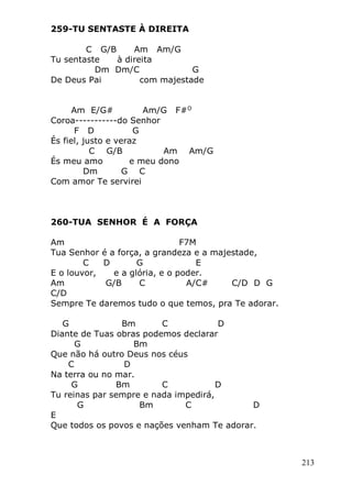 213
259-TU SENTASTE À DIREITA
C G/B Am Am/G
Tu sentaste à direita
Dm Dm/C G
De Deus Pai com majestade
Am E/G# Am/G F#O
Coroa-----------do Senhor
F D G
És fiel, justo e veraz
C G/B Am Am/G
És meu amo e meu dono
Dm G C
Com amor Te servirei
260-TUA SENHOR É A FORÇA
Am F7M
Tua Senhor é a força, a grandeza e a majestade,
C D G E
E o louvor, e a glória, e o poder.
Am G/B C A/C# C/D D G
C/D
Sempre Te daremos tudo o que temos, pra Te adorar.
G Bm C D
Diante de Tuas obras podemos declarar
G Bm
Que não há outro Deus nos céus
C D
Na terra ou no mar.
G Bm C D
Tu reinas par sempre e nada impedirá,
G Bm C D
E
Que todos os povos e nações venham Te adorar.
 
