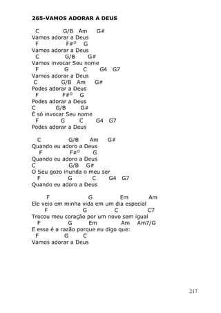 217
265-VAMOS ADORAR A DEUS
C G/B Am G#
Vamos adorar a Deus
F F#O
G
Vamos adorar a Deus
C G/B G#
Vamos invocar Seu nome
F G C G4 G7
Vamos adorar a Deus
C G/B Am G#
Podes adorar a Deus
F F#O
G
Podes adorar a Deus
C G/B G#
É só invocar Seu nome
F G C G4 G7
Podes adorar a Deus
C G/B Am G#
Quando eu adoro a Deus
F F#O
G
Quando eu adoro a Deus
C G/B G#
O Seu gozo inunda o meu ser
F G C G4 G7
Quando eu adoro a Deus
F G Em Am
Ele veio em minha vida em um dia especial
F G C C7
Trocou meu coração por um novo sem igual
F G Em Am Am7/G
E essa é a razão porque eu digo que:
F G C
Vamos adorar a Deus
 