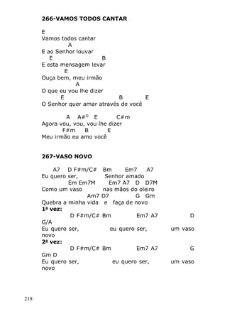218
266-VAMOS TODOS CANTAR
E
Vamos todos cantar
A
E ao Senhor louvar
E B
E esta mensagem levar
E
Ouça bem, meu irmão
A
O que eu vou lhe dizer
E B E
O Senhor quer amar através de você
A A#O
E C#m
Agora vou, vou, vou lhe dizer
F#m B E
Meu irmão eu amo você
267-VASO NOVO
A7 D F#m/C# Bm Em7 A7
Eu quero ser, Senhor amado
Em Em7M Em7 A7 D D7M
Como um vaso nas mãos do oleiro
Am7 D7 G Gm
Quebra a minha vida e faça de novo
1a
vez:
D F#m/C# Bm Em7 A7 D
G/A
Eu quero ser, eu quero ser, um vaso
novo
2a
vez:
D F#m/C# Bm Em7 A7 G
Gm D
Eu quero ser, eu quero ser, um vaso
novo
 
