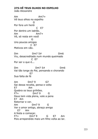 223
275-VÊ TEUS OLHOS NO ESPELHO
João Alexandre
Am Am7+
Vê teus olhos no espelho
G
Por fora um herói
C E7
Por dentro um ladrão.
Am Am7+
Vê, só resta em você
G
Uns poucos amigos
C E7
Motivos em vão.
Dm Dm7 5# Dm6
Viu, desacreditado num mundo queimado
C E7
Por ser o que é...
Dm Dm7 5# Dm6
Vai tão longe do Pai, pensando e chorando
E7
Sua falta de fé
Am Dm7 9 G7
Sai dessa revolta, pensa e volta
E7 Am
Quebra os teus grilhões.
F7+ Dm7 9 G
Deus tem vida plena, vale a pena
E7 Am
Retornar e ver.
Am Dm7 9 G
Ver o amor antigo, abraço amigo
E7 Am
A festa a começar.
F7+ Dm7 9 G E7 Am
Pois arrependido mais um filho volta ao lar.
 