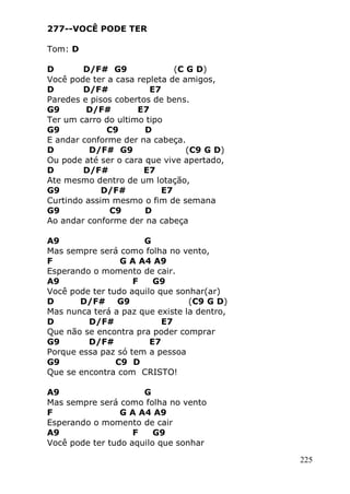 225
277--VOCÊ PODE TER
Tom: D
D D/F# G9 (C G D)
Você pode ter a casa repleta de amigos,
D D/F# E7
Paredes e pisos cobertos de bens.
G9 D/F# E7
Ter um carro do ultimo tipo
G9 C9 D
E andar conforme der na cabeça.
D D/F# G9 (C9 G D)
Ou pode até ser o cara que vive apertado,
D D/F# E7
Ate mesmo dentro de um lotação,
G9 D/F# E7
Curtindo assim mesmo o fim de semana
G9 C9 D
Ao andar conforme der na cabeça
A9 G
Mas sempre será como folha no vento,
F G A A4 A9
Esperando o momento de cair.
A9 F G9
Você pode ter tudo aquilo que sonhar(ar)
D D/F# G9 (C9 G D)
Mas nunca terá a paz que existe la dentro,
D D/F# E7
Que não se encontra pra poder comprar
G9 D/F# E7
Porque essa paz só tem a pessoa
G9 C9 D
Que se encontra com CRISTO!
A9 G
Mas sempre será como folha no vento
F G A A4 A9
Esperando o momento de cair
A9 F G9
Você pode ter tudo aquilo que sonhar
 
