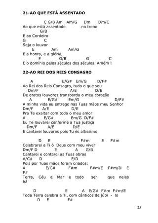 25
21-AO QUE ESTÁ ASSENTADO
C G/B Am Am/G Dm Dm/C
Ao que está assentado no trono
G/B
E ao Cordeiro
G C
Seja o louvor
E Am Am/G
E a honra, e a glória,
F G/B G C
E o domínio pelos séculos dos séculos. Amém !
22-AO REI DOS REIS CONSAGRO
A E/G# Em/G D/F#
Ao Rei dos Reis Consagro, tudo o que sou
Dm/F A/E D/E
De gratos louvores transborda o meu coração
A E/G# Em/G D/F#
A minha vida eu entrego nas Tuas mãos meu Senhor
Dm/F A/E D/E
Pra Te exaltar com todo o meu amor
A E/G# Em/G D/F#
Eu Te louvarei conforme a Tua justiça
Dm/F A/E D/E
E cantarei louvores pois Tu és altíssimo
D E F#m E F#m
Celebrarei a Ti ó Deus com meu viver
Dm/F D E A G/B
Cantarei e contarei as Tuas obras
A/C# D E/D
Pois por Tuas mãos foram criados:
A E/G# F#m F#m/E F#m/D E
F#
Terra, Céu e Mar e todo ser que neles
há
D E A E/G# F#m F#m/E
Toda Terra celebra a Ti, com cânticos de júbi - lo
D E F#
 