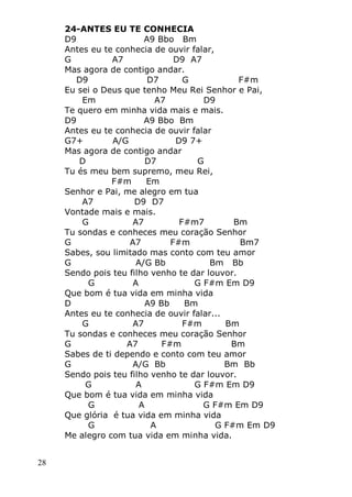 28
24-ANTES EU TE CONHECIA
D9 A9 Bbo Bm
Antes eu te conhecia de ouvir falar,
G A7 D9 A7
Mas agora de contigo andar.
D9 D7 G F#m
Eu sei o Deus que tenho Meu Rei Senhor e Pai,
Em A7 D9
Te quero em minha vida mais e mais.
D9 A9 Bbo Bm
Antes eu te conhecia de ouvir falar
G7+ A/G D9 7+
Mas agora de contigo andar
D D7 G
Tu és meu bem supremo, meu Rei,
F#m Em
Senhor e Pai, me alegro em tua
A7 D9 D7
Vontade mais e mais.
G A7 F#m7 Bm
Tu sondas e conheces meu coração Senhor
G A7 F#m Bm7
Sabes, sou limitado mas conto com teu amor
G A/G Bb Bm Bb
Sendo pois teu filho venho te dar louvor.
G A G F#m Em D9
Que bom é tua vida em minha vida
D A9 Bb Bm
Antes eu te conhecia de ouvir falar...
G A7 F#m Bm
Tu sondas e conheces meu coração Senhor
G A7 F#m Bm
Sabes de ti dependo e conto com teu amor
G A/G Bb Bm Bb
Sendo pois teu filho venho te dar louvor.
G A G F#m Em D9
Que bom é tua vida em minha vida
G A G F#m Em D9
Que glória é tua vida em minha vida
G A G F#m Em D9
Me alegro com tua vida em minha vida.
 