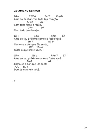 29
25-AME AO SENHOR
D7+ B7/D# Em7 Em/D
Ame ao Senhor com todo teu coração
A/C# A7
Com toda força e razão,
D7+ D7
Com todo teu desejar.
G7+ G#o F#m B7
Ame ao teu próximo como se fosse você
Em7 A7 9
Como se a dor que Ele sente,
D7 Dsus
Fosse a que sente você.
G7+ G#o F#m7 B7
Ame ao teu próximo como se fosse você
Em7 A7
Como se a dor que Ele sente
A/G D7+
Doesse mais em você.
/
 