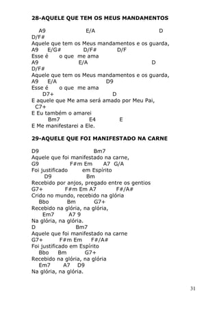 31
28-AQUELE QUE TEM OS MEUS MANDAMENTOS
A9 E/A D
D/F#
Aquele que tem os Meus mandamentos e os guarda,
A9 E/G# D/F# D/F
Esse é o que me ama
A9 E/A D
D/F#
Aquele que tem os Meus mandamentos e os guarda,
A9 E/A D9
Esse é o que me ama
D7+ D
E aquele que Me ama será amado por Meu Pai,
C7+
E Eu também o amarei
Bm7 E4 E
E Me manifestarei a Ele.
29-AQUELE QUE FOI MANIFESTADO NA CARNE
D9 Bm7
Aquele que foi manifestado na carne,
G9 F#m Em A7 G/A
Foi justificado em Espírito
D9 Bm
Recebido por anjos, pregado entre os gentios
G7+ F#m Em A7 F#/A#
Crido no mundo, recebido na glória
Bbo Bm G7+
Recebido na glória, na glória,
Em7 A7 9
Na glória, na glória.
D Bm7
Aquele que foi manifestado na carne
G7+ F#m Em F#/A#
Foi justificado em Espírito
Bbo Bm G7+
Recebido na glória, na glória
Em7 A7 D9
Na glória, na glória.
 