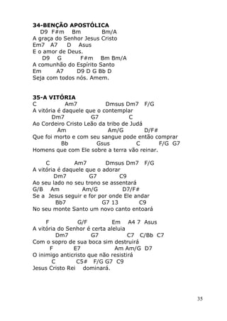 35
34-BENÇÃO APOSTÓLICA
D9 F#m Bm Bm/A
A graça do Senhor Jesus Cristo
Em7 A7 D Asus
E o amor de Deus.
D9 G F#m Bm Bm/A
A comunhão do Espírito Santo
Em A7 D9 D G Bb D
Seja com todos nós. Amem.
35-A VITÓRIA
C Am7 Dmsus Dm7 F/G
A vitória é daquele que o contemplar
Dm7 G7 C
Ao Cordeiro Cristo Leão da tribo de Judá
Am Am/G D/F#
Que foi morto e com seu sangue pode então comprar
Bb Gsus C F/G G7
Homens que com Ele sobre a terra vão reinar.
C Am7 Dmsus Dm7 F/G
A vitória é daquele que o adorar
Dm7 G7 C9
Ao seu lado no seu trono se assentará
G/B Am Am/G D7/F#
Se a Jesus seguir e for por onde Ele andar
Bb7 G7 13 C9
No seu monte Santo um novo canto entoará
F G/F Em A4 7 Asus
A vitória do Senhor é certa aleluia
Dm7 G7 C7 C/Bb C7
Com o sopro de sua boca sim destruirá
F E7 Am Am/G D7
O inimigo anticristo que não resistirá
C C5# F/G G7 C9
Jesus Cristo Rei dominará.
 