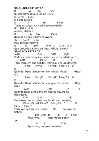 37
38-BUSCAI PRIMEIRO
D A Bm F#m
Buscai primeiro o Reino de Deus
G D/F# E A7
E a Sua justiça
D A Bm F#m
Todas as coisas vos serão acrescentadas
G D/F# A D
Aleluia, aleluia !
D A Bm F#m
Nem só de pão o homem viverá
G D/F# E A7
Mas de toda Palavra
D A Bm F#m G D/F# A D
Que procede da boca de Deus Aleluia, aleluia !
39--CADA ESTRADA
A7M C#m D7M D/E
Cada estrada em que eu andei, eu pensei daria certo,
A7M C#m D E
Toda terra em que habitei, terminou em um deserto,
F#m F#m/F F#m/E F#m/D# D
E
Quando Deus achou-me em trevas disse: -Haja
luz!!
F#m F#m/F F#m/E F#m/D# D
E
Quando Deus achou-me em guerras disse: -Haja
paz!!
A7M C#m D7 E
Quando Deus achou-me em negras nuvens de
tribulação,
A7M C#m D E
Fez nascer um arco-íris no céu, do meu coração,
F#m F#m/F F#m/E F#m/D# D E
F#m F#m/E
Toda vez que eu tive sede Ele deu-me de
beber.
Bm C#m D E A F#m
Água viva, deu-me de beber,
2X
D E A7M
Água viva, deu-me de beber.
 
