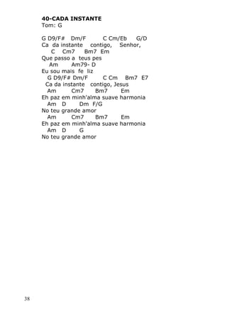 38
40-CADA INSTANTE
Tom: G
G D9/F# Dm/F C Cm/Eb G/D
Ca da instante contigo, Senhor,
C Cm7 Bm7 Em
Que passo a teus pes
Am Am79- D
Eu sou mais fe liz
G D9/F# Dm/F C Cm Bm7 E7
Ca da instante contigo, Jesus
Am Cm7 Bm7 Em
Eh paz em minh'alma suave harmonia
Am D Dm F/G
No teu grande amor
Am Cm7 Bm7 Em
Eh paz em minh'alma suave harmonia
Am D G
No teu grande amor
 