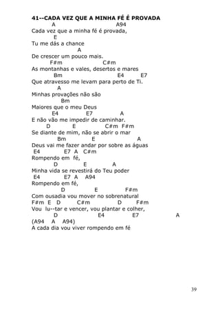 39
41--CADA VEZ QUE A MINHA FÉ É PROVADA
A A94
Cada vez que a minha fé é provada,
E
Tu me dás a chance
A
De crescer um pouco mais.
F#m C#m
As montanhas e vales, desertos e mares
Bm E4 E7
Que atravesso me levam para perto de Ti.
A
Minhas provações não são
Bm
Maiores que o meu Deus
E4 E7 A
E não vão me impedir de caminhar.
D E C#m F#m
Se diante de mim, não se abrir o mar
Bm E A
Deus vai me fazer andar por sobre as águas
E4 E7 A C#m
Rompendo em fé,
D E A
Minha vida se revestirá do Teu poder
E4 E7 A A94
Rompendo em fé,
D E F#m
Com ousadia vou mover no sobrenatural
F#m E D C#m D F#m
Vou lu--tar e vencer, vou plantar e colher,
D E4 E7 A
(A94 A A94)
A cada dia vou viver rompendo em fé
 