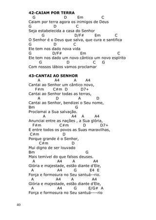 40
42-CAIAM POR TERRA
G D Em C
Caiam por terra agora os inimigos de Deus
G D C
Seja estabelecida a casa do Senhor
G D/F# Em C
O Senhor é o Deus que salva, que cura e santifica
G D C
Ele tem nos dado nova vida
G D/F# Em C
Ele tem nos dado um novo cântico um novo espírito
G D C G
Com nossos lábios vamos proclamar
43-CANTAI AO SENHOR
A A4 A A4
Cantai ao Senhor um cântico novo,
F#m C#m D D7+
Cantai ao Senhor todas as terras,
A D A D
Cantai ao Senhor, bendizei o Seu nome,
Bm G
Proclamai a Sua salvação.
A A4 A A4
Anunciai entre as nações , a Sua glória,
F#m C#m D D7+
E entre todos os povos as Suas maravilhas,
C#m D
Porque grande é o Senhor,
C#m D
Mui digno de ser louvado
Bm G
Mais temível do que falsos deuses.
A A4 A A4
Glória e majestade, estão diante d’Ele,
A A4 G E4 E
Força e formosura no Seu santuá--rio.
A A4 A A4
Glória e majestade, estão diante d’Ele,
A A4 G E/G# A
Força e formosura no Seu santuá----rio
 