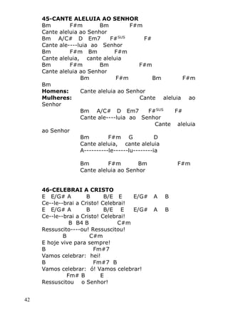 42
45-CANTE ALELUIA AO SENHOR
Bm F#m Bm F#m
Cante aleluia ao Senhor
Bm A/C# D Em7 F#SUS
F#
Cante ale----luia ao Senhor
Bm F#m Bm F#m
Cante aleluia, cante aleluia
Bm F#m Bm F#m
Cante aleluia ao Senhor
Bm F#m Bm F#m
Bm
Homens: Cante aleluia ao Senhor
Mulheres: Cante aleluia ao
Senhor
Bm A/C# D Em7 F#SUS
F#
Cante ale----luia ao Senhor
Cante aleluia
ao Senhor
Bm F#m G D
Cante aleluia, cante aleluia
A----------le------lu--------ia
Bm F#m Bm F#m
Cante aleluia ao Senhor
46-CELEBRAI A CRISTO
E E/G# A B B/E E E/G# A B
Ce--le--brai a Cristo! Celebrai!
E E/G# A B B/E E E/G# A B
Ce--le--brai a Cristo! Celebrai!
B B4 B C#m
Ressuscito----ou! Ressuscitou!
B C#m
E hoje vive para sempre!
B Fm#7
Vamos celebrar: hei!
B Fm#7 B
Vamos celebrar: ó! Vamos celebrar!
Fm# B E
Ressuscitou o Senhor!
 
