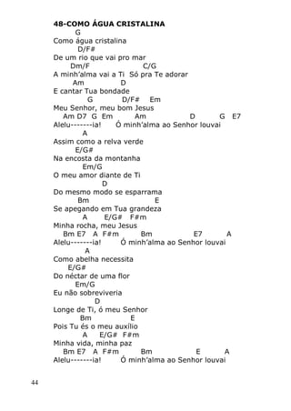44
48-COMO ÁGUA CRISTALINA
G
Como água cristalina
D/F#
De um rio que vai pro mar
Dm/F C/G
A minh’alma vai a Ti Só pra Te adorar
Am D
E cantar Tua bondade
G D/F# Em
Meu Senhor, meu bom Jesus
Am D7 G Em Am D G E7
Alelu-------ia! Ó minh’alma ao Senhor louvai
A
Assim como a relva verde
E/G#
Na encosta da montanha
Em/G
O meu amor diante de Ti
D
Do mesmo modo se esparrama
Bm E
Se apegando em Tua grandeza
A E/G# F#m
Minha rocha, meu Jesus
Bm E7 A F#m Bm E7 A
Alelu-------ia! Ó minh’alma ao Senhor louvai
A
Como abelha necessita
E/G#
Do néctar de uma flor
Em/G
Eu não sobreviveria
D
Longe de Ti, ó meu Senhor
Bm E
Pois Tu és o meu auxílio
A E/G# F#m
Minha vida, minha paz
Bm E7 A F#m Bm E A
Alelu-------ia! Ó minh’alma ao Senhor louvai
 