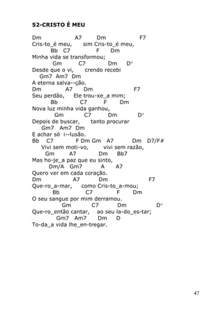 47
52-CRISTO É MEU
Dm A7 Dm F7
Cris-to_é meu, sim Cris-to_é meu,
Bb C7 F Dm
Minha vida se transformou;
Gm C7 Dm D
Desde que o vi, crendo recebi
Gm7 Am7 Dm
A eterna salva--ção.
Dm A7 Dm F7
Seu perdão, Ele trou-xe_a mim;
Bb C7 F Dm
Nova luz minha vida ganhou,
Gm C7 Dm D
Depois de buscar, tanto procurar
Gm7 Am7 Dm
E achar só i--lusão.
Bb C7 F Dm Gm A7 Dm D7/F#
Vivi sem moti-vo, vivi sem razão,
Gm A7 Dm Bb7
Mas ho-je_a paz que eu sinto,
Dm/A Gm7 A A7
Quero ver em cada coração.
Dm A7 Dm F7
Que-ro_a-mar, como Cris-to_a-mou;
Bb C7 F Dm
O seu sangue por mim derramou.
Gm C7 Dm D
Que-ro_então cantar, ao seu la-do_es-tar;
Gm7 Am7 Dm D
To-da_a vida lhe_en-tregar.
 