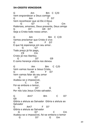 49
54-CRISTO VENCEDOR
G Am Bm C C/D
Vem engrandecer a Deus comigo
G Am F D7
Vem reconhecer que só Ele é Deus
G G7 C Cm
Poderoso, amoroso, Deus presente, Deus amigo
G D7 G9 D7
Seja a Cristo todo nosso amor.
G Am Bm C C/D
Vamos proclamar que Cristo é vivo
G Am F D7
E que há esperança em seu amor.
G G7
Todo preço já foi pago,
C9 Cm
Cristo já nos libertou
G D7 G9
E como herança vitória nos deixou
G Am Bm C C/D
Vem vamos louvar a Jesus Cristo,
G Am F D7
Vem vamos falar do seu amor
G G7
Acabou-se o impossível,
C Cm
Foi-se embora o temor,
G D7 G
Por nós luta Jesus Cristo salvador.
G Am7 Bm C D7
G9
Glória e aleluia ao Salvador Glória e aleluia ao
Salvador
G Am7 F D7
Glória e aleluia ao Salvador
G G7 C Cm
Acabou-se o impossível, foi-se embora o temor
G D7 G Em
 
