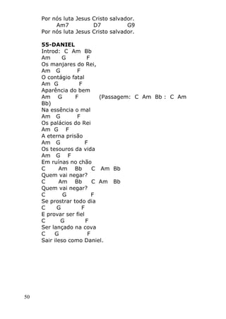 50
Por nós luta Jesus Cristo salvador.
Am7 D7 G9
Por nós luta Jesus Cristo salvador.
55-DANIEL
Introd: C Am Bb
Am G F
Os manjares do Rei,
Am G F
O contágio fatal
Am G F
Aparência do bem
Am G F (Passagem: C Am Bb : C Am
Bb)
Na essência o mal
Am G F
Os palácios do Rei
Am G F
A eterna prisão
Am G F
Os tesouros da vida
Am G F
Em ruínas no chão
C Am Bb C Am Bb
Quem vai negar?
C Am Bb C Am Bb
Quem vai negar?
C G F
Se prostrar todo dia
C G F
E provar ser fiel
C G F
Ser lançado na cova
C G F
Sair ileso como Daniel.
 