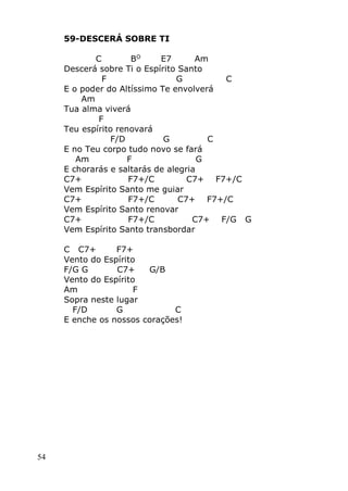 54
59-DESCERÁ SOBRE TI
C BO
E7 Am
Descerá sobre Ti o Espírito Santo
F G C
E o poder do Altíssimo Te envolverá
Am
Tua alma viverá
F
Teu espírito renovará
F/D G C
E no Teu corpo tudo novo se fará
Am F G
E chorarás e saltarás de alegria
C7+ F7+/C C7+ F7+/C
Vem Espírito Santo me guiar
C7+ F7+/C C7+ F7+/C
Vem Espírito Santo renovar
C7+ F7+/C C7+ F/G G
Vem Espírito Santo transbordar
C C7+ F7+
Vento do Espírito
F/G G C7+ G/B
Vento do Espírito
Am F
Sopra neste lugar
F/D G C
E enche os nossos corações!
 