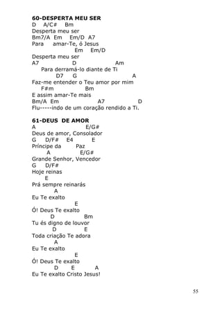 55
60-DESPERTA MEU SER
D A/C# Bm
Desperta meu ser
Bm7/A Em Em/D A7
Para amar-Te, ó Jesus
Em Em/D
Desperta meu ser
A7 D Am
Para derramá-lo diante de Ti
D7 G A
Faz-me entender o Teu amor por mim
F#m Bm
E assim amar-Te mais
Bm/A Em A7 D
Flu-----indo de um coração rendido a Ti.
61-DEUS DE AMOR
A E/G#
Deus de amor, Consolador
G D/F# E4 E
Príncipe da Paz
A E/G#
Grande Senhor, Vencedor
G D/F#
Hoje reinas
E
Prá sempre reinarás
A
Eu Te exalto
E
Ó! Deus Te exalto
D Bm
Tu és digno de louvor
D E
Toda criação Te adora
A
Eu Te exalto
E
Ó! Deus Te exalto
D E A
Eu Te exalto Cristo Jesus!
 