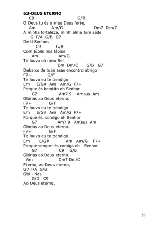 57
63-DEUS ETERNO
C9 G/B
O Deus tu és o meu Deus forte,
Am Am/G Dm7 Dm/C
A minha fortaleza, minh' alma tem sede
G F/A G/B G7
De ti Senhor.
C9 G/B
Com júbilo nos lábios
Am Am/G
Te louvo oh meu Rei
Dm Dm/C G/B G7
Debaixo de tuas asas encontro abrigo
F7+ G/F
Te louvo eu te bendigo
Em E/G# Am Am/G F7+
Porque és bendito oh Senhor
G7 Am7 9 Amsus Am
Glórias ao Deus eterno.
F7+ G/F
Te louvo eu te bendigo
Em E/G# Am Am/G F7+
Porque és comigo oh Senhor
G7 Am7 9 Amsus Am
Glórias ao Deus eterno.
F7+ G/F
Te louvo eu te bendigo
Em E/G# Am Am/G F7+
Porque sempre és comigo oh Senhor
G7 C9 G/B
Glórias ao Deus eterno.
Am Dm7 Dm/C
Eterno, ao Deus eterno,
G7 F/A G/B
Gló - rias
G/D C9
Ao Deus eterno.
 