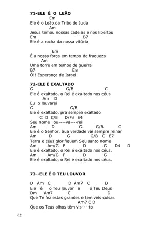 62
71-ELE É O LEÃO
Em
Ele é o Leão da Tribo de Judá
Am
Jesus tomou nossas cadeias e nos libertou
Em B7
Ele é a rocha da nossa vitória
Em
É a nossa força em tempo de fraqueza
Am
Uma torre em tempo de guerra
B7 Em
Ó!! Esperança de Israel
72-ELE É EXALTADO
G G/B C
Ele é exaltado, o Rei é exaltado nos céus
Am D
Eu o louvarei
G G/B
Ele é exaltado, pra sempre exaltado
C D C/E D/F# E4
Seu nome lou----va----rei
Am D G G/B C
Ele é o Senhor, Sua verdade vai sempre reinar
Am D G G/B C E7
Terra e céus glorifiquem Seu santo nome
Am Am/G F D G D4 D
Ele é exaltado, o Rei é exaltado nos céus.
Am Am/G F D G
Ele é exaltado, o Rei é exaltado nos céus.
73--ELE É O TEU LOUVOR
D Am C D Am7 C D
Ele é o Teu louvor e o Teu Deus
Dm Am7 C D
Que Te fez estas grandes e temíveis coisas
Am7 C D
Que os Teus olhos têm vis----to
 