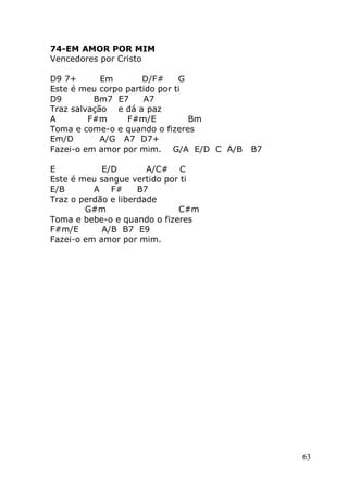 63
74-EM AMOR POR MIM
Vencedores por Cristo
D9 7+ Em D/F# G
Este é meu corpo partido por ti
D9 Bm7 E7 A7
Traz salvação e dá a paz
A F#m F#m/E Bm
Toma e come-o e quando o fizeres
Em/D A/G A7 D7+
Fazei-o em amor por mim. G/A E/D C A/B B7
E E/D A/C# C
Este é meu sangue vertido por ti
E/B A F# B7
Traz o perdão e liberdade
G#m C#m
Toma e bebe-o e quando o fizeres
F#m/E A/B B7 E9
Fazei-o em amor por mim.
 