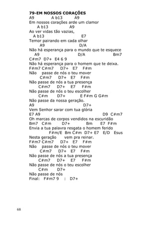 68
79-EM NOSSOS CORAÇÕES
A9 A b13 A9
Em nossos corações arde um clamor
A b13 A9
Ao ver vidas tão vazias,
A b13 E7
Temor pairando em cada olhar
A9 D/A
Não há esperança para o mundo que te esquece
A9 D/A Bm7
C#m7 D7+ E4 6 9
Não há esperança para o homem que te deixa.
F#m7 C#m7 D7+ E7 F#m
Não passe de nós o teu mover
C#m7 D7+ E7 F#m
Não passe de nós a tua presença
C#m7 D7+ E7 F#m
Não passe de nós o teu escolher
C#m D7+ E F#m G G#m
Não passe da nossa geração.
A9 D7+
Vem Senhor sarar com tua glória
E7 A9 D9 C#m7
Oh marcas de corpos vendidos na escuridão
Bm7 C#m D7+ Bm E7 F#m
Envia a tua palavra resgata o homem ferido
F#m/E Bm C#m D7+ E7 E/D Esus
Nesta geração vem pra reinar.
F#m7 C#m7 D7+ E7 F#m
Não passe de nós o teu mover
C#m7 D7+ E7 F#m
Não passe de nós a tua presença
C#m7 D7+ E7 F#m
Não passe de nós o teu escolher
C#m D7+
Não passe de nós
Final: F#m7 9 : D7+
 