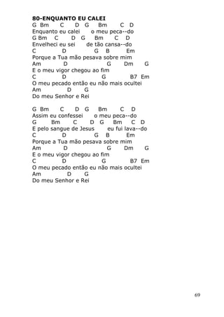 69
80-ENQUANTO EU CALEI
G Bm C D G Bm C D
Enquanto eu calei o meu peca--do
G Bm C D G Bm C D
Envelheci eu sei de tão cansa--do
C D G B Em
Porque a Tua mão pesava sobre mim
Am D G Dm G
E o meu vigor chegou ao fim
C D G B7 Em
O meu pecado então eu não mais ocultei
Am D G
Do meu Senhor e Rei
G Bm C D G Bm C D
Assim eu confessei o meu peca--do
G Bm C D G Bm C D
E pelo sangue de Jesus eu fui lava--do
C D G B Em
Porque a Tua mão pesava sobre mim
Am D G Dm G
E o meu vigor chegou ao fim
C D G B7 Em
O meu pecado então eu não mais ocultei
Am D G
Do meu Senhor e Rei
 