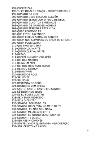 7
197-PROFETIZAR
198-TU ÉS DEUS DE GRAÇA - PROJETO DE DEUS
199-QUANDO NA DOR
200-QUANDO DEUS ESCOLHE ALGUÉM
201-QUANDO ESTOU COM O POVO DE DEUS
202-QUANDO OLHO TUA SANTIDADE
203-QUANDO OS GRANDES HOMENS
204-QUANDO TERMINAR ESTA VIDA
205-QUÃO FORMOSO ÉS
206-QUE ESTOU FAZENDO?
207-QUEM É DEUS ACIMA DO SENHOR
208-QUEM NOS SEPARARÁ DO AMOR DE CRISTO?
209-QUEM PODE LIVRAR
210-QUE PROVEITO HÁ?
211-QUERO LOUVAR-TE
212-QUERO QUE VALORIZE
213-RAZÃO
214-RECEBÍ UM NOVO CORAÇÃO
215-REI DAS NAÇÕES
216-REINA EM MIM
217-REI DOS REIS AQUI ESTOU
218-REINA O SENHOR
219-RENOVA-ME
220-REUNIDOS AQUI
221-SALMO 27
222-SALMO 84
223-RESPOSTA DE DEUS
224-REUNIDOS VEM OPERA
225-SANTO, SANTO, SANTO É O SENHOR
226-SÊ BENVINDO JESUS
227-SE EU FOSSE CONTAR
228-SEJA ENGRANDECIDO
229-SEJA O CENTRO
230-SENHOR FORMOSO ÉS
231-SENHOR DEUS ESTÁ NO MEIO DE TI
232-SENHOR, EU NÃO SOU NADA
233-SENHOR ME ALEGRO EM TI
234-SENHOR EU QUERO ESTAR ATENTO
235-SENHOR TE QUERO
236-SER ASSIM COMO ÉS
237-SIM TEU AMOR QUEBRANTA MEU CORAÇÃO
238-SIM, CRISTO ME SALVOU
 