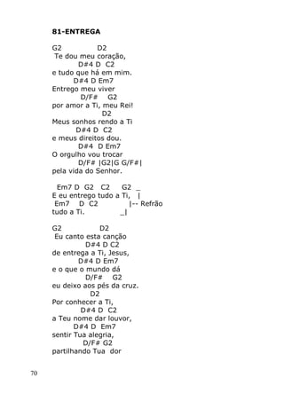 70
81-ENTREGA
G2 D2
Te dou meu coração,
D#4 D C2
e tudo que há em mim.
D#4 D Em7
Entrego meu viver
D/F# G2
por amor a Ti, meu Rei!
D2
Meus sonhos rendo a Ti
D#4 D C2
e meus direitos dou.
D#4 D Em7
O orgulho vou trocar
D/F# |G2|G G/F#|
pela vida do Senhor.
Em7 D G2 C2 G2 _
E eu entrego tudo a Ti, |
Em7 D C2 |-- Refrão
tudo a Ti. _|
G2 D2
Eu canto esta canção
D#4 D C2
de entrega a Ti, Jesus,
D#4 D Em7
e o que o mundo dá
D/F# G2
eu deixo aos pés da cruz.
D2
Por conhecer a Ti,
D#4 D C2
a Teu nome dar louvor,
D#4 D Em7
sentir Tua alegria,
D/F# G2
partilhando Tua dor
 