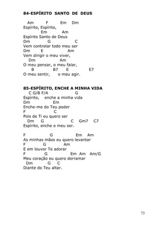 73
84-ESPÍRITO SANTO DE DEUS
Am F Em Dm
Espírito, Espírito,
Em Am
Espírito Santo de Deus
Dm G C
Vem controlar todo meu ser
Dm E Am
Vem dirigir o meu viver,
Dm Am
O meu pensar, o meu falar,
B B7 E E7
O meu sentir, o meu agir.
85-ESPÍRITO, ENCHE A MINHA VIDA
C G/B F/A G
Espírito, enche a minha vida
Dm Em
Enche-me do Teu poder
F C
Pois de Ti eu quero ser
Dm G C Gm7 C7
Espírito, enche o meu ser.
F G Em Am
As minhas mãos eu quero levantar
F G Am
E em louvor Te adorar
F G Em Am Am/G
Meu coração eu quero derramar
Dm G C
Diante do Teu altar.
 