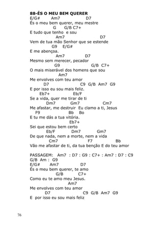76
88-ÉS O MEU BEM QUERER
E/G# Am7 D7
És o meu bem querer, meu mestre
G G/B C7+
E tudo que tenho e sou
Am7 D7
Vem de tua mão Senhor que se estende
G9 E/G#
E me abençoa.
Am7 D7
Mesmo sem merecer, pecador
G9 G/B C7+
O mais miserável dos homens que sou
Am7
Me envolves com teu amor
D7 C9 G/B Am7 G9
E por isso eu sou mais feliz.
Eb7+ Eb/F
Se a vida, quer me tirar de ti
Dm7 Gm7 Cm7
Me afastar, me destruir Eu clamo a ti, Jesus
F9 Bb Bo
E tu me dás a tua vitória.
Eb7+
Sei que estou bem certo
Eb/F Dm7 Gm7
De que nada, nem a morte, nem a vida
Cm7 F7 Bb
Vão me afastar de ti, da tua benção E do teu amor
PASSAGEM: Am7 : D7 : G9 : C7+ : Am7 : D7 : C9
G/B Am : G9
E/G# Am7 D7
És o meu bem querer, te amo
G/B C7+
Como eu te amo meu Jesus.
Am7
Me envolves com teu amor
D7 C9 G/B Am7 G9
E por isso eu sou mais feliz
 