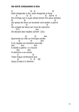 77
89-ESTÁ CHEGANDO O DIA
A G A G
Está chegando o dia, está chegando a hora
A G A G D/F# A
Do inimigo cair e suas obras terem fim para sempre
G D A
Da igreja de Deus se levantar com poder e glória
G D A
Da criação de Deus ser livre do cativeiro
F7+ Am
Os deuses das nações caírem (2x)
G D Am
Querendo ou não os inimigos cairão
G D Am
E as nações ao Cordeiro servirão
Am Em Am
E darão a glória e o louvor
Em Am
O domínio e os reinos
C G
Toda língua confessará que
D F G A9
Jesus Cristo é o Senhor.
 