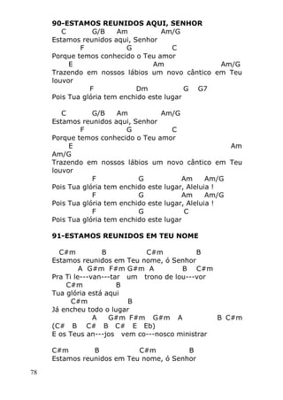 78
90-ESTAMOS REUNIDOS AQUI, SENHOR
C G/B Am Am/G
Estamos reunidos aqui, Senhor
F G C
Porque temos conhecido o Teu amor
E Am Am/G
Trazendo em nossos lábios um novo cântico em Teu
louvor
F Dm G G7
Pois Tua glória tem enchido este lugar
C G/B Am Am/G
Estamos reunidos aqui, Senhor
F G C
Porque temos conhecido o Teu amor
E Am
Am/G
Trazendo em nossos lábios um novo cântico em Teu
louvor
F G Am Am/G
Pois Tua glória tem enchido este lugar, Aleluia !
F G Am Am/G
Pois Tua glória tem enchido este lugar, Aleluia !
F G C
Pois Tua glória tem enchido este lugar
91-ESTAMOS REUNIDOS EM TEU NOME
C#m B C#m B
Estamos reunidos em Teu nome, ó Senhor
A G#m F#m G#m A B C#m
Pra Ti le---van---tar um trono de lou---vor
C#m B
Tua glória está aqui
C#m B
Já encheu todo o lugar
A G#m F#m G#m A B C#m
(C# B C# B C# E Eb)
E os Teus an---jos vem co---nosco ministrar
C#m B C#m B
Estamos reunidos em Teu nome, ó Senhor
 