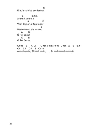 80
B
E aclamamos ao Senhor
E C#m
Aleluia, Aleluia
A E
Vem tomar o Teu lugar
B
Neste trono de louvor
A B
Ó Rei Jesus
A B
Ó Rei Jesus
C#m B A A G#m F#m F#m G#m A B C#
C# C# C# B C#m
Ale—lu---ia, Ale---lu---ia, A- ---le-----lu------ia
 