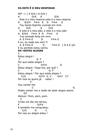 82
93-ESTE É O MEU RESPIRAR
INT -> [ A D/A | A D/A ]
A D/A A D/A
Este é o meu respirar,este é o meu respirar
A E/G# F#m E D F#m E
Teu Santo Espírito vivendo em mim
A D/A A D/A
E este é o meu pão, e este é o meu pão
A E/G# F#m E D F#m E
Tua vontade feita em mim
A E F#m E D F#m E
E eu, eu nada sou sem Ti
A E F#m E D F#m E [ D A E ]2x
E eu perdido estou sentiu
94--ESTOU ALEGRE
C
Estou alegre !
F G F
Por que estás alegre ?
C D/F# G
Estou alegre ! Diga-me, por quê ?
C F G F
Estou alegre ! Por que estás alegre ?
C/G D/F# G C Gm7 C7
Por isso eu quero já saber !
F
Vou contar-lhe
C G
Podes contar-me a razão de estar alegre assim.
G7
Aleluia ! Pom, pom, pom.
C
Cristo um dia me salvou,
F D/F#
E também me conquistou.
C/G G C
Por isso eu alegre estou !
 