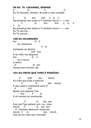 85
99-EU TE LOUVAREI, SENHOR
C G F C
Eu Te louvarei, Senhor, de todo o meu coração
F G Am Dm C G C
Na presença dos anjos a Ti cantarei louvo-------res
F G Am Dm C G C
F G
Na presença dos anjos a Ti cantarei louvo-------res
Eu Te servirei ...
Eu Te amarei ...
100-EU CELEBRAREI
Em D C
Eu celebrarei
C D
Cantando ao Senhor
D#O
Em
E só n’Ele me alegrarei
Em D C
Eu o louvo
E adoro
D B Em
Porque tem triunfa—do
101-EU CREIO QUE TUDO É POSSÍVEL
C G/B Am Am/G
Eu creio que tudo é possível
F G Am Am/G
E que nada é impossível para Ti
F F/E
Basta uma palavra Tua
Dm F G
E os montes se removerão
F G Em Am
Pois con’Tigo saltarei um--ra---lhas
Am/G F G Em Am
E também destruirei exércitos
Am/G F G Am Am/G
Pois já sou mais que vencedor
 