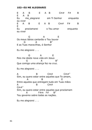 86
102--EU ME ALEGRAREI
E A B E A B Cm# F# B
E A B
Eu me_alegrarei em Ti Senhor enquanto
eu viver
E A B E A B Cm# F# B
E
Eu proclamarei o Teu amor enquanto
eu viver
G A E
Os meus lábios cantarão o Teu louvor
G A B7
E as Tuas maravilhas, ó Senhor
Eu me alegrarei . . .
G A E
Pois me deste nova vida em Jesus
G A B7
Que comigo uma aliança fez na cruz.
Eu me alegrarei . . .
A B Cm# Cm#7
Sim, eu quero estar entre aqueles que Te amam,
A B E
Entre aqueles que entregam tudo em Tuas mãos
A B Cm#
Cm#7
Sim, eu quero estar entre aqueles que proclamam
A F#m F# B7
Teu governo sobre todas as nações.
Eu me alegrarei . . .
 