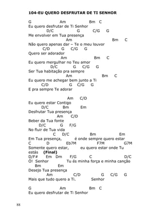 88
104-EU QUERO DESFRUTAR DE TI SENHOR
G Am Bm C
Eu quero desfrutar de Ti Senhor
D/C G C/G G
Me envolver em Tua presença
Am Bm C
Não quero apenas dar – Te o meu louvor
C/D G C/G G
Quero ser adorador
Am Bm C
Eu quero mergulhar no Teu amor
D/C G C/G G
Ser Tua habitação pra sempre
Am Bm C
Eu quero me achegar bem junto a Ti
C/D G C/G G
E pra sempre Te adorar
Am C/D
Eu quero estar Contigo
D/C Bm Em
Desfrutar Tua presença
Am C/D
Beber da Tua fonte
D/C G F/G
No fluir de Tua vida
C D/C Bm Em
Em Tua presença, é onde sempre quero estar
C D Eb7M F7M G7M
Somente quero estar, eu quero estar onde Tu
estás (Final)
D/F# Em Dm F/G C D/C
Ó! Senhor Tu és minha força e minha canção
Bm Em
Desejo Tua presença
Am C/D G C/G G
Mais que tudo quero a Ti. Senhor
G Am Bm C
Eu quero desfrutar de Ti Senhor
 