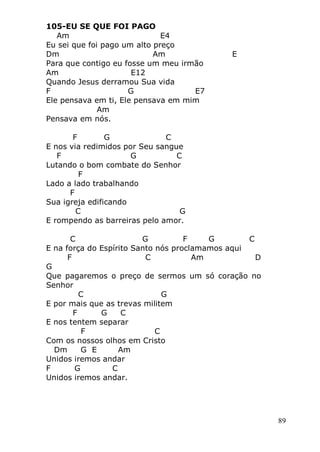 89
105-EU SE QUE FOI PAGO
Am E4
Eu sei que foi pago um alto preço
Dm Am E
Para que contigo eu fosse um meu irmão
Am E12
Quando Jesus derramou Sua vida
F G E7
Ele pensava em ti, Ele pensava em mim
Am
Pensava em nós.
F G C
E nos via redimidos por Seu sangue
F G C
Lutando o bom combate do Senhor
F
Lado a lado trabalhando
F
Sua igreja edificando
C G
E rompendo as barreiras pelo amor.
C G F G C
E na força do Espírito Santo nós proclamamos aqui
F C Am D
G
Que pagaremos o preço de sermos um só coração no
Senhor
C G
E por mais que as trevas militem
F G C
E nos tentem separar
F C
Com os nossos olhos em Cristo
Dm G E Am
Unidos iremos andar
F G C
Unidos iremos andar.
 