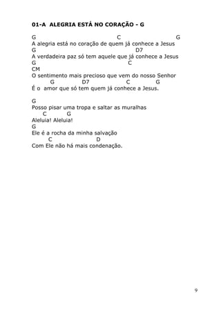 9
01-A ALEGRIA ESTÁ NO CORAÇÃO - G
G C G
A alegria está no coração de quem já conhece a Jesus
G D7
A verdadeira paz só tem aquele que já conhece a Jesus
G C
CM
O sentimento mais precioso que vem do nosso Senhor
G D7 C G
É o amor que só tem quem já conhece a Jesus.
G
Posso pisar uma tropa e saltar as muralhas
C G
Aleluia! Aleluia!
G
Ele é a rocha da minha salvação
C D
Com Ele não há mais condenação.
 