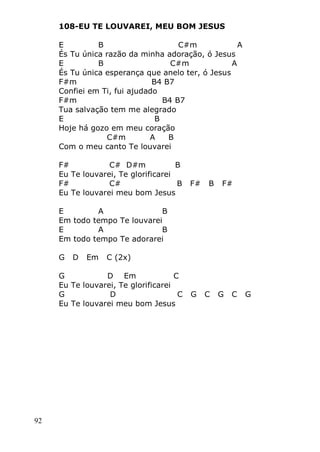 92
108-EU TE LOUVAREI, MEU BOM JESUS
E B C#m A
És Tu única razão da minha adoração, ó Jesus
E B C#m A
És Tu única esperança que anelo ter, ó Jesus
F#m B4 B7
Confiei em Ti, fui ajudado
F#m B4 B7
Tua salvação tem me alegrado
E B
Hoje há gozo em meu coração
C#m A B
Com o meu canto Te louvarei
F# C# D#m B
Eu Te louvarei, Te glorificarei
F# C# B F# B F#
Eu Te louvarei meu bom Jesus
E A B
Em todo tempo Te louvarei
E A B
Em todo tempo Te adorarei
G D Em C (2x)
G D Em C
Eu Te louvarei, Te glorificarei
G D C G C G C G
Eu Te louvarei meu bom Jesus
 