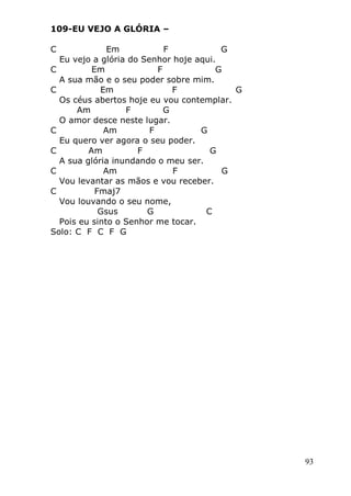 93
109-EU VEJO A GLÓRIA –
C Em F G
Eu vejo a glória do Senhor hoje aqui.
C Em F G
A sua mão e o seu poder sobre mim.
C Em F G
Os céus abertos hoje eu vou contemplar.
Am F G
O amor desce neste lugar.
C Am F G
Eu quero ver agora o seu poder.
C Am F G
A sua glória inundando o meu ser.
C Am F G
Vou levantar as mãos e vou receber.
C Fmaj7
Vou louvando o seu nome,
Gsus G C
Pois eu sinto o Senhor me tocar.
Solo: C F C F G
 