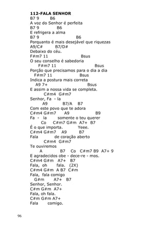 96
112-FALA SENHOR
B7 9 B6
A voz do Senhor é perfeita
B7 9 B6
E refrigera a alma
B7 9 B6
Porquanto é mais desejável que riquezas
A9/C# B7/D#
Debaixo do céu.
F#m7 11 Bsus
O seu conselho é sabedoria
F#m7 11 Bsus
Porção que precisamos para o dia a dia
F#m7 11 Bsus
Indica a postura mais correta
A9 7+ Bsus
E assim a nossa vida se completa.
C#m4 G#m7
Senhor, Fa - la
A9 B7/A B7
Com este povo que te adora
C#m4 G#m7 A9 B9
Fa - la somente o teu querer
Co C#m7 G#m A7+ B7
É o que importa. Yeee.
C#m4 G#m7 A9 B7
Fala de coração aberto
C#m4 G#m7
Te ouviremos
A B7 Co C#m7 B9 A7+ 9
E agradecidos obe - dece-re - mos.
C#m4 G#m A7+ B7
Fala, oh fala. (2X)
C#m4 G#m A B7 C#m
Fala, fala comigo
G#m A7+ B7
Senhor, Senhor.
C#m G#m A7+
Fala, oh fala.
C#m G#m A7+
Fala comigo.
 