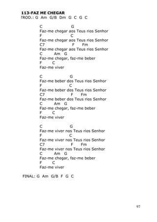 97
FA113-FAZ ME CHEGAR
INTROD.: G Am G/B Dm G C G C

 C G
 Faz-me chegar aos Teus rios Senhor
 F C
 Faz-me chegar aos Teus rios Senhor
 C7 F Fm
 Faz-me chegar aos Teus rios Senhor
 C Am G
 Faz-me chegar, faz-me beber
 F C
 Faz-me viver

 C G
 Faz-me beber dos Teus rios Senhor
 F C
 Faz-me beber dos Teus rios Senhor
 C7 F Fm
 Faz-me beber dos Teus rios Senhor
 C Am G
 Faz-me chegar, faz-me beber
 F C
 Faz-me viver

 C G
 Faz-me viver nos Teus rios Senhor
 F C
 Faz-me viver nos Teus rios Senhor
 C7 F Fm
 Faz-me viver nos Teus rios Senhor
 C Am G
 Faz-me chegar, faz-me beber
 F C
 Faz-me viver

FINAL: G Am G/B F G C
 